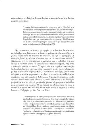 Conjectura, Caxias do Sul, v. 16, n. 1, jan./abr. 2011146
educando um conhecedor de seus direitos, mas também de seus limites
perante o próximo.
É preciso habituar o educando a suportar que a liberdade seja
submetida ao constrangimento de outrem e que, ao mesmo tempo,
dirija corretamente a sua liberdade. Sem essa condição, não haverá nele
senão algo mecânico; e o homem terminada a sua educação, não saberá
usarsualiberdade.Énecessárioqueelesintalogoainevitávelresistência
da sociedade, para que aprenda a conhecer o quanto é difícil bastar-se
a si mesmo, tolerar as privações e adquirir o que é necessário para
tornar-se independente. (Pedagogia, p. 33).
No pensamento de Kant, a pedagogia, ou a doutrina da educação,
está dividida em duas partes: a física e a prática. A educação física e a
prática fazem parte da doutrina da educação, ou seja, da pedagogia. “A
educação física é aquela que o homem tem em comum com os animais.”
(Pedagogia, p. 34). Ou seja, são os cuidados que o indivíduo tem em
relação à sua vida, como ser constituído de matéria corporal, enquanto
a educação prática ou moral “é aquela que diz respeito à construção
(cultura) do homem, para que possa viver como um ser livre”. (Pedagogia,
p. 35). Além disso, segundo Kant, a doutrina da educação consiste em
três pontos muito importantes, a saber: 1) na cultura escolástica ou
mecânica, que diz respeito à habilidade, é, portanto, didática, sendo
que essa lhe dá valor com relação a si, como indivíduo; 2) na formação
pragmática, que se refere à prudência, porque ela prepara o indivíduo
para se tornar um cidadão; 3) na cultura moral, que tem em vista a
moralidade, sendo essa que lhe dá um valor que diz respeito à espécie
humana. (Pedagogia, p. 35). Assevera Kant:
O homem precisa de formação escolástica, ou da instrução, para estar
habilitado a conseguir todos os seus fins. Essa formação lhe dá um
valoremrelaçãoasimesmo,comoindivíduo.Aformaçãodaprudência,
porém, o prepara para tornar-se um cidadão, uma vez que lhe confere
um valor público. Desse modo ele aprende tanto a tirar partido da
sociedade civil para os seus fins como a conformar-se à sociedade.
Finalmente a educação moral lhe dá um valor que diz respeito à inteira
espécie humana. (Pedagogia, p. 35, grifos do autor).
 