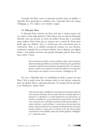 Conjectura, v. 16, n. 1, jan./abr. 2011 147
Contudo, diz Kant, tanto na educação privada como na pública, o
educador deve preocupar-se também com a educação física da criança
(Pedagogia, p. 37), tópico a ser tratado a seguir.
2.1 Educação física
A educação física consiste em fazer com que a criança cresça com
seu corpo o mais sadio possível. Cada cultura tem seu tipo de Educação
Infantil, mas isso precisa ser feito da melhor forma que a sociedade
possa realizar. Kant refere que as crianças tem a mania de chorar para
pedir algo aos adultos. Essa é a forma que elas encontram para se
comunicar. Mas, se os adultos atenderem sempre aos seus desejos,
certamente, quando elas se tornarem adultas, irão se deparar com algum
limite, e isso poderá acarretar uma grande decepção pessoal. Kant lança
luzes sobre o tema:
Se acostumarmos os bebês a verem satisfeitos todos os seus caprichos,
depoisserátardeparadobrarasuavontade.Deixemos,pois,quechorem
à vontade, e logo eles mesmos ficarão cansados de chorar. Se cedermos,
porém, a todos os seus caprichos na primeira infância, corrompemos
desse modo o seu coração e os seus costumes. (Pedagogia, p. 43).
Por isso, a liberdade deve ser trabalhada já desde o ponto de vista
físico. Não se pode saciar das crianças todos os seus desejos corporais,
pois isso poderá afetar a educação posterior. As crianças devem aprender
a ser obedientes, explica Kant:
Antes de mais nada, a obediência é um elemento essencial do caráter de
uma criança e sobretudo, de um escolar. Ela tem um duplo aspecto: o
primeiro é a obediência à vontade absoluta de um governante, ou
também a obediência a uma vontade de um governante reconhecida
como razoável e boa. A obediência pode proceder da autoridade – e,
então, é absoluta– ou da confiança – e, nesse caso, é de outro tipo. Essa
última é importantíssima; mas a primeira é absolutamente necessária,
porque prepara a criança para o respeito às leis que deverá seguir
corretamente como cidadão, ainda que não lhe agradem. (Pedagogia,
p. 77, grifos do autor).
 