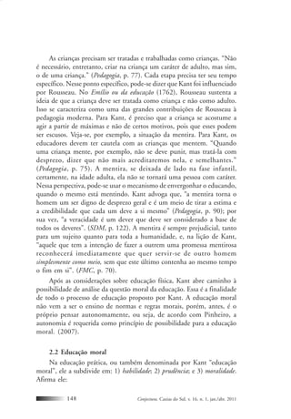 Conjectura, Caxias do Sul, v. 16, n. 1, jan./abr. 2011148
As crianças precisam ser tratadas e trabalhadas como crianças. “Não
é necessário, entretanto, criar na criança um caráter de adulto, mas sim,
o de uma criança.” (Pedagogia, p. 77). Cada etapa precisa ter seu tempo
específico. Nesse ponto específico, pode-se dizer que Kant foi influenciado
por Rousseau. No Emílio ou da educação (1762), Rousseau sustenta a
ideia de que a criança deve ser tratada como criança e não como adulto.
Isso se caracteriza como uma das grandes contribuições de Rousseau à
pedagogia moderna. Para Kant, é preciso que a criança se acostume a
agir a partir de máximas e não de certos motivos, pois que esses podem
ser escusos. Veja-se, por exemplo, a situação da mentira. Para Kant, os
educadores devem ter cautela com as crianças que mentem. “Quando
uma criança mente, por exemplo, não se deve punir, mas tratá-la com
desprezo, dizer que não mais acreditaremos nela, e semelhantes.”
(Pedagogia, p. 75). A mentira, se deixada de lado na fase infantil,
certamente, na idade adulta, ela não se tornará uma pessoa com caráter.
Nessa perspectiva, pode-se usar o mecanismo de envergonhar o educando,
quando o mesmo está mentindo. Kant advoga que, “a mentira torna o
homem um ser digno de desprezo geral e é um meio de tirar a estima e
a credibilidade que cada um deve a si mesmo” (Pedagogia, p. 90); por
sua vez, “a veracidade é um dever que deve ser considerado a base de
todos os deveres”. (SDM, p. 122). A mentira é sempre prejudicial, tanto
para um sujeito quanto para toda a humanidade, e, na lição de Kant,
“aquele que tem a intenção de fazer a outrem uma promessa mentirosa
reconhecerá imediatamente que quer servir-se de outro homem
simplesmente como meio, sem que este último contenha ao mesmo tempo
o fim em si”. (FMC, p. 70).
Após as considerações sobre educação física, Kant abre caminho à
possibilidade de análise da questão moral da educação. Essa é a finalidade
de todo o processo de educação proposto por Kant. A educação moral
não vem a ser o ensino de normas e regras morais, porém, antes, é o
próprio pensar autonomamente, ou seja, de acordo com Pinheiro, a
autonomia é requerida como princípio de possibilidade para a educação
moral. (2007).
2.2 Educação moral
Na educação prática, ou também denominada por Kant “educação
moral”, ele a subdivide em: 1) habilidade; 2) prudência; e 3) moralidade.
Afirma ele:
 