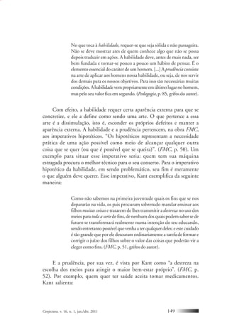 Conjectura, v. 16, n. 1, jan./abr. 2011 149
No que toca à habilidade, requer-se que seja sólida e não passageira.
Não se deve mostrar ares de quem conhece algo que não se possa
depois traduzir em ações. A habilidade deve, antes de mais nada, ser
bem fundada e tornar-se pouco a pouco um hábito de pensar. É o
elemento essencial do caráter de um homem. [...] A prudênciaconsiste
na arte de aplicar aos homens nossa habilidade, ou seja, de nos servir
dos demais para os nossos objetivos. Para isso são necessárias muitas
condições.Ahabilidadevempropriamenteemúltimolugarnohomem,
mas pelo seu valor fica em segundo. (Pedagogia, p. 85, grifos do autor).
Com efeito, a habilidade requer certa aparência externa para que se
concretize, e ele a define como sendo uma arte. O que pertence a essa
arte é a dissimulação, isto é, esconder os próprios defeitos e manter a
aparência externa. A habilidade e a prudência pertencem, na obra FMC,
aos imperativos hipotéticos. “Os hipotéticos representam a necessidade
prática de uma ação possível como meio de alcançar qualquer outra
coisa que se quer (ou que é possível que se queira)”. (FMC, p. 50). Um
exemplo para situar esse imperativo seria: quem tem sua máquina
estragada procura o melhor técnico para o seu conserto. Para o imperativo
hipotético da habilidade, em sendo problemático, seu fim é meramente
o que alguém deve querer. Esse imperativo, Kant exemplifica da seguinte
maneira:
Como não sabemos na primeira juventude quais os fins que se nos
depararão na vida, os pais procuram sobretudo mandar ensinar aos
filhos muitas coisas e tratarem de lhes transmitir a destreza no uso dos
meios paratoda a sortede fins, de nenhum dos quais podem saber se de
futuro se transformará realmente numa intenção do seu educando,
sendo entretanto possível que venha a ter qualquer deles; e este cuidado
é tão grande que por ele descuram ordinariamente a tarefa de formar e
corrigir o juízo dos filhos sobre o valor das coisas que poderão vir a
eleger como fins. (FMC, p. 51, grifos do autor).
E a prudência, por sua vez, é vista por Kant como “a destreza na
escolha dos meios para atingir o maior bem-estar próprio”. (FMC, p.
52). Por exemplo, quem quer ter saúde aceita tomar medicamentos.
Kant salienta:
 