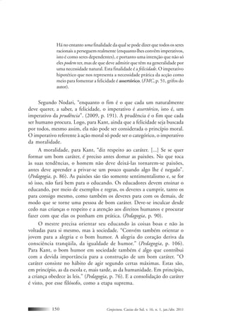 Conjectura, Caxias do Sul, v. 16, n. 1, jan./abr. 2011150
Há no entanto uma finalidade da qual se pode dizer que todos os seres
racionais a perseguem realmente (enquanto lhes convêm imperativos,
isto é como seres dependentes), e portanto uma intenção que não só
eles podem ter, mas de que deve admitir que têm na generalidade por
uma necessidade natural. Esta finalidade é a felicidade. O imperativo
hipotético que nos representa a necessidade prática da acção como
meio para fomentar a felicidade é assertórico. (FMC, p. 51, grifos do
autor).
Segundo Nodari, “enquanto o fim é o que cada um naturalmente
deve querer, a saber, a felicidade, o imperativo é assertórico, isto é, um
imperativo da prudência”. (2009, p. 191). A prudência é o fim que cada
ser humano procura. Logo, para Kant, ainda que a felicidade seja buscada
por todos, mesmo assim, ela não pode ser considerada o princípio moral.
O imperativo referente à ação moral só pode ser o categórico, o imperativo
da moralidade.
A moralidade, para Kant, “diz respeito ao caráter. [...] Se se quer
formar um bom caráter, é preciso antes domar as paixões. No que toca
às suas tendências, o homem não deve deixá-las tornarem-se paixões,
antes deve aprender a privar-se um pouco quando algo lhe é negado”.
(Pedagogia, p. 86). As paixões são tão somente sentimentalismo e, se for
só isso, não fará bem para o educando. Os educadores devem ensinar o
educando, por meio de exemplos e regras, os deveres a cumprir, tanto os
para consigo mesmo, como também os deveres para com os demais, de
modo que se torne uma pessoa de bom caráter. Deve-se inculcar desde
cedo nas crianças o respeito e a atenção aos direitos humanos e procurar
fazer com que elas os ponham em prática. (Pedagogia, p. 90).
O mestre precisa orientar seu educando às coisas boas e não às
voltadas para si mesmo, mas à sociedade. “Convém também orientar o
jovem para a alegria e o bom humor. A alegria do coração deriva da
consciência tranqüila, da igualdade de humor.” (Pedagogia, p. 106).
Para Kant, o bom humor em sociedade também é algo que contribui
com a devida importância para a construção de um bom caráter. “O
caráter consiste no hábito de agir segundo certas máximas. Estas são,
em princípio, as da escola e, mais tarde, as da humanidade. Em princípio,
a criança obedece às leis.” (Pedagogia, p. 76). E a consolidação do caráter
é visto, por esse filósofo, como a etapa suprema.
 