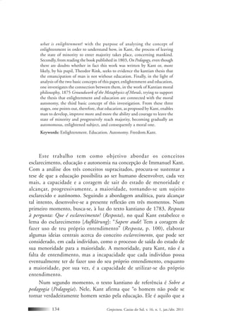 Conjectura, Caxias do Sul, v. 16, n. 1, jan./abr. 2011134
what is enlightenment? with the purpose of analyzing the concept of
enlightenment in order to understand how, in Kant, the process of leaving
the state of minority to enter majority takes place, concerning mankind.
Secondly, from reading the book published in 1803, On Pedagogy, even though
there are doubts whether in fact this work was written by Kant or, more
likely, by his pupil, Theodor Rink, seeks to evidence the kantian thesis that
the emancipation of man is not without education. Finally, in the light of
analysis of the two basic concepts of this paper, enlightenment and education,
one investigates the connection between them, in the work of Kantian moral
philosophy, 1875 Groundwork of the Metaphysics of Morals, trying to support
the thesis that enlightenment and education are connected with the moral
autonomy, the third basic concept of this investigation. From these three
stages, one points out, therefore, that education, as proposed by Kant, enables
man to develop, improve more and more the ability and courage to leave the
state of minority and progressively reach majority, becoming gradually an
autonomous, enlightened subject, and consequently a moral one.
Keywords: Enlightenment. Education. Autonomy. Freedom.Kant.
Este trabalho tem como objetivo abordar os conceitos
esclarecimento, educação e autonomia na concepção de Immanuel Kant.
Com a análise dos três conceitos supracitados, procura-se sustentar a
tese de que a educação possibilita ao ser humano desenvolver, cada vez
mais, a capacidade e a coragem de sair do estado de menoridade e
alcançar, progressivamente, a maioridade, tornando-se um sujeito
esclarecido e autônomo. Seguindo a abordagem analítica, para alcançar
tal intento, desenvolve-se a presente reflexão em três momentos. Num
primeiro momento, busca-se, à luz do texto kantiano de 1783, Resposta
à pergunta: Que é esclarecimento? (Resposta), no qual Kant estabelece o
lema do esclarecimento [Aufklärung]: “Sapere aude! Tem a coragem de
fazer uso de teu próprio entendimento” (Resposta, p. 100), elaborar
algumas ideias centrais acerca do conceito esclarecimento, que pode ser
considerado, em cada indivíduo, como o processo de saída do estado de
sua menoridade para a maioridade. A menoridade, para Kant, não é a
falta de entendimento, mas a incapacidade que cada indivíduo possa
eventualmente ter de fazer uso do seu próprio entendimento, enquanto
a maioridade, por sua vez, é a capacidade de utilizar-se do próprio
entendimento.
Num segundo momento, o texto kantiano de referência é Sobre a
pedagogia (Pedagogia). Nele, Kant afirma que “o homem não pode se
tornar verdadeiramente homem senão pela educação. Ele é aquilo que a
 