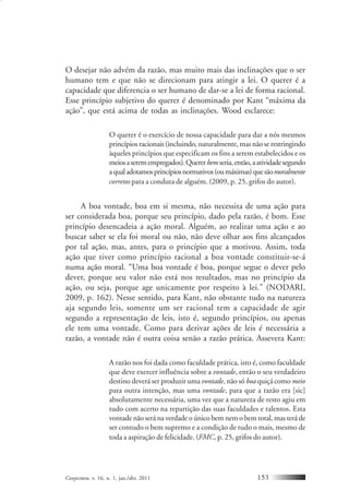 Conjectura, v. 16, n. 1, jan./abr. 2011 153
O desejar não advém da razão, mas muito mais das inclinações que o ser
humano tem e que não se direcionam para atingir a lei. O querer é a
capacidade que diferencia o ser humano de dar-se a lei de forma racional.
Esse princípio subjetivo do querer é denominado por Kant “máxima da
ação”, que está acima de todas as inclinações. Wood esclarece:
O querer é o exercício de nossa capacidade para dar a nós mesmos
princípios racionais (incluindo, naturalmente, mas não se restringindo
àqueles princípios que especificam os fins a serem estabelecidos e os
meiosaseremempregados).Quererbemseria,então,aatividadesegundo
aqualadotamosprincípiosnormativos(oumáximas)quesãomoralmente
corretos para a conduta de alguém. (2009, p. 25, grifos do autor).
A boa vontade, boa em si mesma, não necessita de uma ação para
ser considerada boa, porque seu princípio, dado pela razão, é bom. Esse
princípio desencadeia a ação moral. Alguém, ao realizar uma ação e ao
buscar saber se ela foi moral ou não, não deve olhar aos fins alcançados
por tal ação, mas, antes, para o princípio que a motivou. Assim, toda
ação que tiver como princípio racional a boa vontade constituir-se-á
numa ação moral. “Uma boa vontade é boa, porque segue o dever pelo
dever, porque seu valor não está nos resultados, mas no princípio da
ação, ou seja, porque age unicamente por respeito à lei.” (NODARI,
2009, p. 162). Nesse sentido, para Kant, não obstante tudo na natureza
aja segundo leis, somente um ser racional tem a capacidade de agir
segundo a representação de leis, isto é, segundo princípios, ou apenas
ele tem uma vontade. Como para derivar ações de leis é necessária a
razão, a vontade não é outra coisa senão a razão prática. Assevera Kant:
A razão nos foi dada como faculdade prática, isto é, como faculdade
que deve exercer influência sobre a vontade, então o seu verdadeiro
destino deverá ser produzir uma vontade, não só boa quiçá como meio
para outra intenção, mas uma vontade, para que a razão era [sic]
absolutamente necessária, uma vez que a natureza de resto agiu em
tudo com acerto na repartição das suas faculdades e talentos. Esta
vontade não será na verdade o único bem nem o bem total, mas terá de
ser contudo o bem supremo e a condição de tudo o mais, mesmo de
toda a aspiração de felicidade. (FMC, p. 25, grifos do autor).
 