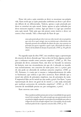 Conjectura, v. 16, n. 1, jan./abr. 2011 155
Nesse viés seria a ação contrária ao dever se encurtasse sua própria
vida. Kant revela que as ações praticadas conformes ao dever e por dever
são difíceis de ser diferenciadas. Todavia, apenas a ação praticada por
dever se constitui em ação moral. Assim, apenas as ações realizadas por
dever merecem respeito e estima. Agir por dever é o agir que constitui
uma ação moral. Toda ação que não possui como motivo o dever vai
contra a boa vontade. Vale a observação de Kant de que
uma ação praticada por dever tem seu valor moral, não no propósito
que com ela se quer atingir, mas na máxima que a determina; não
depende portanto da realidade do objeto da ação, mas somente no
princípio do querer segundo o qual a ação, abstraindo de todos os
objetos da faculdade de desejar, foi praticada. (FMC, p. 30, grifo do
autor).
Na segunda seção da obra FMC, esse estudioso segue a apresentação
do conceito de dever, dizendo que “não se deve de forma alguma concluir
que o tenhamos tratado como conceito empírico”. (FMC, p. 39). Esse
princípio do dever, consoante Kant, não deve ser buscado na natureza
do homem, nem nas circunstâncias em que ele é colocado no mundo,
mas exclusivamente, nos conceitos da razão pura, isto é, a priori, pois
ele não pode ser abstraído de nenhum conceito empírico. (FMC, p.
39). Portanto, é a razão por si mesma e, independentemente de todos
os fenômenos, que ordena o que deve acontecer. Kant defende que a
moral não advém de princípios empíricos, mas de princípios da razão.
É impossível falar em lei moral em não sendo a priori. Em Kant, “a pura
representação do dever em geral da lei moral [...] não anda misturada
por nenhum acrescento de estímulos empíricos”. (FMC, p. 45). O
conceito de moralidade precisa ser, por conseguinte, a priori.
Kant escreveu com razão:
Nãosepoderiatambémprestarpiorserviçoàmoralidadedoquequerer
extraí-la de exemplos. Pois cada exemplo que seja apresentado tem de
ser primeiro julgado segundo os princípios da moralidade para saber se
é digno de servir de exemplo original, isto é, de modelo; mas de modo
nenhum pode ele dar o supremo conceito dela. (FMC, p. 42).
 