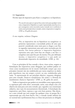 Conjectura, Caxias do Sul, v. 16, n. 1, jan./abr. 2011156
3.1 Imperativos
Há dois tipos de imperativo para Kant: o categórico e os hipotéticos.
No caso de uma ação ser apenas boa como meio para qualquer outra
coisa, o imperativo éhipotético; se a ação é representada como boa emsi,
por conseguinte como necessária numa vontade em si conforme à
razão como princípio dessa vontade, então o imperativo é categórico.
(FMC, p. 50, grifos do autor).
A esse respeito, esclarece Zingano:
Ora, os imperativos são ou hipotéticos ou categóricos: os
primeiros representam a necessidade prática de uma ação
possível, considerada como meio para se chegar a um fim;
os segundos representam uma ação como necessária por ela
mesma. Em outras palavras: o imperativo hipotético
representa uma ação como boa em relação a um fim e o
categórico uma ação boa por ela mesma. Ora, por definição
mesma, o imperativo categórico é o que pode ser
denominado imperativo da moralidade. (1989, p. 44).
Com os princípios de boa vontade e dever, vistos acima, surgem as
formulações dos imperativos como obrigação, que também podem ser
vistos como mandamento da lei moral, lembrando sempre que esses
princípios (morais) não são estabelecidos por meios empíricos ou dados
pela experiência, mas são sempre a priori, ou seja, estabelecidos pela
razão. “A representação de um princípio objetivo, enquanto obrigante
para uma vontade, chama-se mandamento (da razão) e a fórmula do
mandamento chama-se Imperativo.” (FMC, p. 48, grifos do autor).
Todos os imperativos que podem ser entendidos como regras práticas
se exprimem pelo verbo dever, mostrando, assim, uma relação com a lei
objetiva da razão para com uma vontade, que, segundo a sua constituição
subjetiva, não é por ela necessariamente determinada. A formulação dos
imperativos, para Kant, expressa o que seria bom praticar. Mas dizem-
no a uma vontade que nem sempre faz qualquer coisa, só porque lhe é
representado que seria bom fazê-la. Ora, a vontade (sendo arbítrio) do
ser racional não é perfeitamente boa; se o fosse não precisaria ser obrigada
 