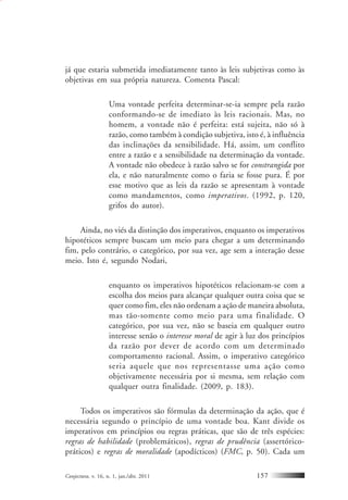 Conjectura, v. 16, n. 1, jan./abr. 2011 157
já que estaria submetida imediatamente tanto às leis subjetivas como às
objetivas em sua própria natureza. Comenta Pascal:
Uma vontade perfeita determinar-se-ia sempre pela razão
conformando-se de imediato às leis racionais. Mas, no
homem, a vontade não é perfeita: está sujeita, não só à
razão, como também à condição subjetiva, isto é, à influência
das inclinações da sensibilidade. Há, assim, um conflito
entre a razão e a sensibilidade na determinação da vontade.
A vontade não obedece à razão salvo se for constrangida por
ela, e não naturalmente como o faria se fosse pura. É por
esse motivo que as leis da razão se apresentam à vontade
como mandamentos, como imperativos. (1992, p. 120,
grifos do autor).
Ainda, no viés da distinção dos imperativos, enquanto os imperativos
hipotéticos sempre buscam um meio para chegar a um determinando
fim, pelo contrário, o categórico, por sua vez, age sem a interação desse
meio. Isto é, segundo Nodari,
enquanto os imperativos hipotéticos relacionam-se com a
escolha dos meios para alcançar qualquer outra coisa que se
quer como fim, eles não ordenam a ação de maneira absoluta,
mas tão-somente como meio para uma finalidade. O
categórico, por sua vez, não se baseia em qualquer outro
interesse senão o interesse moral de agir à luz dos princípios
da razão por dever de acordo com um determinado
comportamento racional. Assim, o imperativo categórico
seria aquele que nos representasse uma ação como
objetivamente necessária por si mesma, sem relação com
qualquer outra finalidade. (2009, p. 183).
Todos os imperativos são fórmulas da determinação da ação, que é
necessária segundo o princípio de uma vontade boa. Kant divide os
imperativos em princípios ou regras práticas, que são de três espécies:
regras de habilidade (problemáticos), regras de prudência (assertórico-
práticos) e regras de moralidade (apodícticos) (FMC, p. 50). Cada um
 