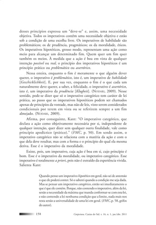 Conjectura, Caxias do Sul, v. 16, n. 1, jan./abr. 2011158
desses princípios expressa um “deve-se” e, assim, uma necessidade
objetiva. Todos os imperativos contêm uma necessidade objetiva e estão
sob a condição de uma escolha livre. Os imperativos de habilidade são
problemáticos; os de prudência, pragmáticos; os da moralidade, éticos.
Os imperativos hipotéticos, grosso modo, representam uma ação como
meio para alcançar um determinado fim. Quem quer um fim quer
também os meios. À medida que a ação é boa em vista de qualquer
intenção possível ou real, o princípio dos imperativos hipotéticos é um
princípio prático ou problemático ou assertórico.
Nessa esteira, enquanto o fim é meramente o que alguém dever
querer, o imperativo é problemático, isto é, um imperativo de habilidade
[Geschicklichkeit]. E, por sua vez, enquanto o fim é o que cada um
naturalmente deve querer, a saber, a felicidade, o imperativo é assertórico,
isto é, um imperativo da prudência [Klugheit]. (NODARI, 2009). Nesse
sentido, pode-se dizer que só o imperativo categórico tem caráter de lei
prática, ao passo que os imperativos hipotéticos podem ser chamados
apenas de princípios da vontade, mas não de leis, visto serem considerados
condicionais por terem em vista ou se referirem sempre a um fim
almejado. (NODARI, 2009).
Afirma, por conseguinte, Kant: “O imperativo categórico, que
declara a ação como objetivamente necessária por si, independente de
qualquer intenção, quer dizer sem qualquer outra finalidade, vale como
princípio apodíctico (prático).” (FMC, p. 50). Em sendo assim, o
imperativo categórico não se relaciona com a matéria da ação e com o
que dela deve resultar, mas com a forma e o princípio do qual ela mesma
deriva. Esse é o imperativo da moralidade.
Existe, pois, um imperativo, cuja ação é boa em si, cujo princípio é
bom. Esse é o imperativo da moralidade, ou imperativo categórico. Esse
imperativo é totalmente a priori, pois não é extraído da experiência vivida.
Salienta Kant:
Quando penso um imperativo hipotético em geral, não sei de antemão
o que ele poderá conter. Só o saberei quando a condição me seja dada.
Mas se pensar um imperativo categórico, então sei imediatamente o
que é que ele contém. Porque, não contendo o imperativo, além da lei,
senão a necessidade da máxima que manda conformar-se com esta lei,
e não contendo a lei nenhuma condição que a limite, nada mais nos
resta senão a universalidade de uma lei em geral. (FMC, p. 58, grifos
do autor).
 