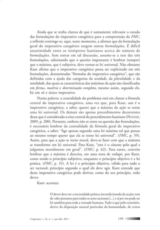 Conjectura, v. 16, n. 1, jan./abr. 2011 159
Ainda que se tenha clareza de que é sumamente relevante o estudo
das formulações do imperativo categórico para a compreensão da FMC,
a reflexão restringe-se, aqui, neste momento, a afirmar que da formulação
geral do imperativo categórico surgem outras formulações. É difícil
unanimidade entre os intérpretes kantianos acerca do número de
formulações. Sem entrar em tal discussão, assume-se a tese das três
formulações, salientando que o quesito importante é lembrar (sempre)
que a máxima, que é subjetiva, deve tornar-se lei universal. Não obstante
Kant afirme que o imperativo categórico possa ser explicitado em três
formulações, denominadas “fórmulas do imperativo categórico”, que são
definidas com a ajuda das categorias da unidade, da pluralidade, e da
totalidade, das quais as características das máximas da ação são classificadas
em forma, matéria e determinação completa, mesmo assim, segundo ele,
há um só e único imperativo.
Numa palavra: a centralidade do problema está em clarear a fórmula
central do imperativo categórico, uma vez que, para Kant, um é o
imperativo categórico, a saber, querer que a máxima da ação se torne
uma lei universal. Os demais são apenas procedimentos decorrentes
desse que é considerado o eixo central do procedimento kantiano (NODARI,
2009, p. 200). Portanto, embora não se entre na questão das formulações,
é necessário lembrar da centralidade da fórmula geral do imperativo
categórico, a saber: “Age apenas segundo uma lei máxima tal que possas
ao mesmo tempo querer que ela se torne lei universal”. (FMC, p. 59).
Assim, para que a ação se torne moral, deve-se fazer com que a máxima
se transforme em lei universal. Para Kant, “este é o cânone pelo qual a
julgamos moralmente em geral”. (FMC, p. 62). Para tanto, convém
lembrar que a máxima é descrita, em uma nota de rodapé, por Kant,
como sendo o princípio subjetivo, enquanto o princípio objetivo é a lei
prática. (FMC, p. 31). A lei é o princípio objetivo, válido para todo o
ser racional, princípio segundo o qual ele deve agir. Kant entende que
desse imperativo categórico pode derivar, como do seu princípio, todo
dever.
Kant acentua:
O dever deve ser a necessidade prática-incondicionada da acção; tem
de valer portanto para todos os seres racionais [...] e só por isso pode ser
lei também para toda a vontade humana.Tudo o que pelo contrário,
derive da disposição natural particular da humanidade, de certos
 