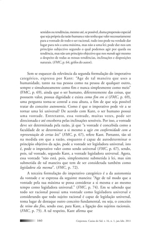 Conjectura, Caxias do Sul, v. 16, n. 1, jan./abr. 2011160
sentidosoutendências,mesmoaté,sepossível,dumapropensãoespecial
quesejaprópriadarazãohumanaenãotenhaquevalernecessariamente
para a vontade de todo o ser racional, tudo isso pode na verdade dar
lugar para nós a uma máxima, mas não a uma lei; pode dar-nos um
princípio subjectivo segundo o qual podemos agir por queda ou
tendência, mas não um princípio objectivo que nosmandeagir mesmo
a despeito de todas as nossas tendências, inclinações e disposições
naturais. (FMC, p. 64, grifos do autor).
Sem se esquecer da relevância da segunda formulação do imperativo
categórico, expressa por Kant: “Age de tal maneira que uses a
humanidade, tanto na tua pessoa como na pessoa de qualquer outro,
sempre e simultaneamente como fim e nunca simplesmente como meio”
(FMC, p. 69), ainda que o ser humano, diferentemente das coisas, que
possuem valor, possua dignidade e exista como fim em si (FMC, p. 69),
uma pergunta torna-se central a essa altura, a fim de que seja possível
tratar do conceito autonomia. Como é que o imperativo pode vir a se
tornar uma lei universal? De acordo com Kant, o ser humano possui
uma vontade. Entretanto, essa vontade, muitas vezes, pode ser
direcionada e até encoberta pelas inclinações sensíveis. Por isso, a vontade
deve ser determinada pela razão, já que “a vontade é concebida como a
faculdade de se determinar a si mesmo a agir em conformidade com a
representação de certas leis” (FMC, p. 67), refere Kant. Portanto, tão só
na medida em que a razão, enquanto é capaz de autodeterminar o
princípio objetivo da ação, pode a vontade ser legisladora universal, isto
é, pode o imperativo valer como sendo universal (FMC, p. 67), sendo,
pois, tal vontade, segundo Kant, a vontade legisladora universal. Agora,
essa vontade “não está, pois, simplesmente submetida à lei, mas sim
submetida de tal maneira que tem de ser considerada também como
legisladora ela mesma”. (FMC, p. 72).
A terceira formulação do imperativo categórico é a da autonomia
da vontade e se expressa da seguinte maneira: “Age de tal modo que a
vontade pela sua máxima se possa considerar a si mesma e ao mesmo
tempo como legisladora universal.” (FMC, p. 74). Em se sabendo que
todo ser racional possui uma vontade como legisladora universal e
considerando que todo sujeito racional é capaz de legislação universal,
toma lugar de destaque outro conceito fundamental, ou seja, o conceito
de reino dos fins, sendo esse, para Kant, a ligação dos sujeitos racionais.
(FMC, p. 75). A tal respeito, Kant afirma que
 