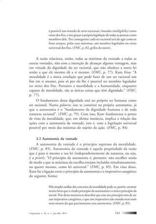 Conjectura, v. 16, n. 1, jan./abr. 2011 161
é possível um mundo de seres racionais (mundus intelligibilis) como
reino dos fins, e isto graças à própria legislação de todas as pessoas como
membros dele. Por conseguinte cada ser racional terá de agir como se
fosse sempre, pelas suas máximas, um membro legislador no reino
universal dos fins. (FMC, p. 82, grifos do autor).
A razão relaciona, então, todas as máximas da vontade a todas as
outras vontades, não com a intenção de alcançar alguma vantagem, mas
em virtude da dignidade do ser racional, que não obedece a outra lei
senão a que ele mesmo dá a si mesmo. (FMC, p. 77). Kant frisa: “A
moralidade é a única condição que pode fazer de um ser racional um
fim em si mesmo, pois só por ela lhe é possível ser membro legislador
no reino dos fins. Portanto a moralidade e a humanidade, enquanto
capazes de moralidade, são as únicas coisas que têm dignidade.” (FMC,
p. 77).
O fundamento dessa dignidade está no próprio ser humano como
ser racional. Numa palavra: isso se constitui na própria autonomia, já
que a autonomia é o “fundamento da dignidade humana e de toda
natureza racional”. (FMC, p. 79). Com isso, Kant fundamenta o ponto
de vista da moralidade, que, em última instância, implica a relação das
ações com a autonomia da vontade, isto é, com a legislação universal
possível por meio das máximas do sujeito da ação. (FMC, p. 84).
3.2 Autonomia da vontade
A autonomia da vontade é o princípio supremo da moralidade.
(FMC, p. 85). Autonomia da vontade é aquela propriedade da razão
que é para si mesma a sua lei (independentemente da natureza, ou seja,
é a priori). “O princípio da autonomia é, portanto: não escolher senão
de modo a que as máximas da escolha estejam incluídas simultaneamente,
no querer mesmo, como lei universal.” (FMC, p. 85). Em vista disso,
Kant faz a ligação entre o princípio da autonomia e o imperativo categórico
da seguinte forma:
Pelasimplesanálisedosconceitosdamoralidadepode-se,porém,mostrar
muito bem que o citado princípio da autonomia é o único princípio da
moral. Pois desta maneira se descobre que esse seu princípio tem de ser
um imperativo categórico, e que este imperativo não manda nem mais
nem menos do que precisamente esta autonomia. (FMC, p. 85).
 