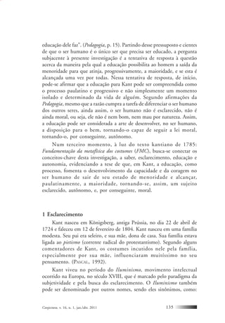 Conjectura, v. 16, n. 1, jan./abr. 2011 135
educação dele faz”. (Pedagogia, p. 15). Partindo desse pressuposto e cientes
de que o ser humano é o único ser que precisa ser educado, a pergunta
subjacente à presente investigação é a tentativa de resposta à questão
acerca da maneira pela qual a educação possibilita ao homem a saída da
menoridade para que atinja, progressivamente, a maioridade, e se esta é
alcançada uma vez por todas. Nessa tentativa de resposta, de início,
pode-se afirmar que a educação para Kant pode ser compreendida como
o processo paulatino e progressivo e não simplesmente um momento
isolado e determinado da vida de alguém. Segundo afirmações da
Pedagogia, mesmo que a razão cumpra a tarefa de diferenciar o ser humano
dos outros seres, ainda assim, o ser humano não é esclarecido, não é
ainda moral, ou seja, ele não é nem bom, nem mau por natureza. Assim,
a educação pode ser considerada a arte de desenvolver, no ser humano,
a disposição para o bem, tornando-o capaz de seguir a lei moral,
tornando-o, por conseguinte, autônomo.
Num terceiro momento, à luz do texto kantiano de 1785:
Fundamentação da metafísica dos costumes (FMC), busca-se conectar os
conceitos-chave desta investigação, a saber, esclarecimento, educação e
autonomia, evidenciando a tese de que, em Kant, a educação, como
processo, fomenta o desenvolvimento da capacidade e da coragem no
ser humano de sair de seu estado de menoridade e alcançar,
paulatinamente, a maioridade, tornando-se, assim, um sujeito
esclarecido, autônomo, e, por conseguinte, moral.
1 Esclarecimento
Kant nasceu em Königsberg, antiga Prússia, no dia 22 de abril de
1724 e faleceu em 12 de fevereiro de 1804. Kant nasceu em uma família
modesta. Seu pai era seleiro, e sua mãe, dona de casa. Sua família estava
ligada ao pietismo (corrente radical do protestantismo). Segundo alguns
comentadores de Kant, os costumes incutidos nele pela família,
especialmente por sua mãe, influenciaram muitíssimo no seu
pensamento. (PASCAL, 1992).
Kant viveu no período do Iluminismo, movimento intelectual
ocorrido na Europa, no século XVIII, que é marcado pelo paradigma da
subjetividade e pela busca do esclarecimento. O Iluminismo também
pode ser denominado por outros nomes, sendo eles sinônimos, como:
 