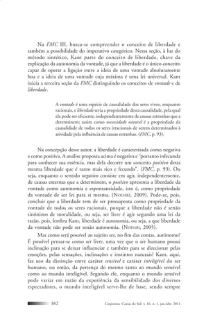 Conjectura, Caxias do Sul, v. 16, n. 1, jan./abr. 2011162
Na FMC III, busca-se compreender o conceito de liberdade e
também a possibilidade do imperativo categórico. Nessa seção, à luz do
método sintético, Kant parte do conceito de liberdade, chave da
explicação da autonomia da vontade, já que a liberdade é o único conceito
capaz de operar a ligação entre a ideia de uma vontade absolutamente
boa e a ideia de uma vontade cuja máxima é uma lei universal. Kant
inicia a terceira seção da FMC distinguindo os conceitos de vontade e de
liberdade.
A vontade é uma espécie de causalidade dos seres vivos, enquanto
racionais, e liberdade seria a propriedade desta causalidade, pela qual
ela pode ser eficiente, independentemente de causas estranhas que a
determinem; assim como necessidade natural é a propriedade da
causalidade de todos os seres irracionais de serem determinados à
atividade pela influência de causas estranhas. (FMC, p. 93).
Na concepção desse autor, a liberdade é caracterizada como negativa
e como positiva. A análise proposta acima é negativa e “portanto infecunda
para conhecer sua essência, mas dela decorre um conceito positivo desta
mesma liberdade que é tanto mais rico e fecundo”. (FMC, p. 93). Ou
seja, enquanto o sentido negativo consiste em agir, independentemente,
de causas externas que a determinem, o positivo apresenta a liberdade da
vontade como autonomia e espontaneidade, isto é, como propriedade
da vontade de ser lei para si mesma. (NODARI, 2009). Pode-se, pois,
concluir que a liberdade tem de ser pressuposta como propriedade da
vontade de todos os seres racionais, porque a liberdade não é senão
sinônimo de moralidade, ou seja, ser livre é agir segundo uma lei da
razão, pois, lembra Kant, liberdade é autonomia, ou seja, a que liberdade
da vontade não pode ser senão autonomia. (NODARI, 2005).
Mas como será possível ao sujeito ser, no fim das contas, autônomo?
É possível pensar-se como ser livre, uma vez que o ser humano possui
inclinação para se deixar influenciar e também para se direcionar pelas
emoções, pelas sensações, inclinações e instintos naturais? Kant, aqui,
faz uso da distinção entre caráter sensível e caráter inteligível do ser
humano, ou então, da pertença do mesmo tanto ao mundo sensível
como ao mundo inteligível. Segundo ele, enquanto o mundo sensível
pode variar em razão da experiência da sensibilidade dos diversos
espectadores, o mundo inteligível serve-lhe de base, sendo sempre
 