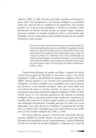 Conjectura, v. 16, n. 1, jan./abr. 2011 163
idêntico. (FMC, p. 100). Portanto, para Kant, quando o ser humano se
pensa como livre transporta-se a um mundo inteligível e se reconhece
como tal, capaz de dar-se a própria lei de seguimento. No entanto,
quando ele se pensa como obrigado, o mesmo se considera como
pertencente ao mundo sensível, porém, ao mesmo tempo, enquanto
pertence também ao mundo inteligível, deixa-se determinar pela
liberdade, ou seja, numa palavra, pela autodeterminação de sua vontade.
Analisemos outro excerto:
Como ser racional e, portanto, pertencente ao mundo inteligível, o
homem não pode pensar nunca a causalidade da sua própria vontade
senão sob a idéia da liberdade, pois que a independência das causas
determinantes do mundo sensível (independência que a razão tem
sempre de atribuir-se) é liberdade. Ora à ideia da liberdade está
inseparavelmente ligado o conceito de autonomia, e a este o princípio
universal da moralidade, o qual na ideia está na base de todas as ações
de seres racionais como a lei natural está em todos os fenômenos.
(FMC, p. 102).
A partir dessa distinção, de acordo com Kant, a suspeita do círculo
vicioso da passagem da liberdade à autonomia e dessa à lei moral
desaparece e explica a possibilidade do imperativo categórico. (NODARI,
2005). Noutras palavras, o ser racional crê-se pertencente ao mundo
inteligível e só chama vontade à sua causalidade como causa eficiente
que pertence a esse mundo inteligível. Mas, por outro lado, tem
consciência de estar no mundo sensível, no qual as suas ações se
encontram como meros fenômenos daquela causalidade. (FMC, p. 103).
Sendo assim, se o ser humano pertencesse tão somente ao mundo
inteligível, todas as suas ações seriam sempre conformes à autonomia da
vontade. Mas como ele, ao mesmo tempo, pertence ao mundo sensível,
tem inclinações heterônomas. Contudo, para que ele realize em si suas
disposições, suas ações devem ser conformes à autonomia da vontade,
isto é, o homem deve reconhecer que suas ações devem ser de acordo
com à lei do mundo inteligível (Cf. FMC, p. 103).
Em outras palavras, porque o homem tem consciência de que
pertence também ao mundo sensível, no qual as suas ações são meros
fenômenos da causalidade natural, simultaneamente, a ideia de liberdade
faz dele um membro do mundo inteligível, e, enquanto tal, é capaz de
 