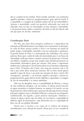 Conjectura, Caxias do Sul, v. 16, n. 1, jan./abr. 2011164
dar-se a própria lei de conduta. Nesse sentido, aprender a ser autônomo
significa aprender a deixar-se, progressivamente, guiar pela lei moral. É
a capacidade e a coragem de o próprio sujeito sair de sua menoridade e
alcançar a maioridade, sendo isso possível, sobretudo, por meio da
educação, uma vez que ser emancipado, ou seja, alcançar a maioridade,
é um processo lento, árduo e constante, do início ao fim da vida de cada
um que quer ser, de fato, autônomo.
Considerações finais
Por fim, por meio desta pesquisa, analisou-se a importância da
educação na filosofia kantiana e sua relação com a autonomia. A educação,
na visão de Kant, precisa auxiliar a levar o ser humano ao estado de
poder atingir a maioridade, tornando-o um ser esclarecido e autônomo.
O grande desejo de Kant é a emancipação dos indivíduos. Em outras
palavras, Kant quer a saída de todos da menoridade para ir em busca da
maioridade, ainda que tomar e assumir a postura de pensar por si mesmo
seja difícil e complexo, já que seria sempre mais cômodo permanecer na
menoridade, deixando-se guiar por outrem. Para tanto, é importante
lembrar que a educação é a arte de desenvolver no ser humano a disposição
para o bem. O homem não é bom, nem mau por natureza, isto é, ele
não é, por assim dizer, moral por natureza. Ele se torna moral apenas
quando é capaz de elevar a sua razão aos conceitos do dever e da lei. Por
conseguinte, aprender a ser homem significa aprender a deixar-se,
progressivamente, guiar pela lei moral. Significa a capacidade e a coragem
de sair da menoridade e se tornar autônomo.
Pelo uso da disciplina tem-se a possibilidade de libertar a criança
de suas tendências selvagens e de sua rudeza. A cultura moral concerne
às regras necessárias à conduta humana, ao respeito à lei moral e ao uso
do pensamento. Kant enfatiza que o processo da educação deverá começar
pela parte negativa, que é a disciplina (libertar a criança de sua selvageria),
estabelecendo, em seguida, a parte positiva (instrução). Submeter a
criança às regras é querer que ela atinja, em seu futuro, a capacidade de
elaborar regras de pensamento e que desenvolva em si a capacidade de
fazer uso de sua própria liberdade.
Pensar por si mesmo é ser capaz de se utilizar do próprio
entendimento, sem a direção de outrem. Pensar por si é ter a ousadia de
 