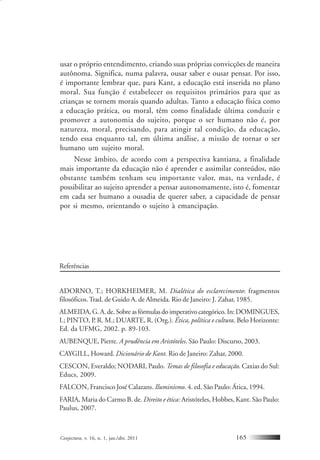 Conjectura, v. 16, n. 1, jan./abr. 2011 165
usar o próprio entendimento, criando suas próprias convicções de maneira
autônoma. Significa, numa palavra, ousar saber e ousar pensar. Por isso,
é importante lembrar que, para Kant, a educação está inserida no plano
moral. Sua função é estabelecer os requisitos primários para que as
crianças se tornem morais quando adultas. Tanto a educação física como
a educação prática, ou moral, têm como finalidade última conduzir e
promover a autonomia do sujeito, porque o ser humano não é, por
natureza, moral, precisando, para atingir tal condição, da educação,
tendo essa enquanto tal, em última análise, a missão de tornar o ser
humano um sujeito moral.
Nesse âmbito, de acordo com a perspectiva kantiana, a finalidade
mais importante da educação não é aprender e assimilar conteúdos, não
obstante também tenham seu importante valor, mas, na verdade, é
possibilitar ao sujeito aprender a pensar autonomamente, isto é, fomentar
em cada ser humano a ousadia de querer saber, a capacidade de pensar
por si mesmo, orientando o sujeito à emancipação.
Referências
ADORNO, T.; HORKHEIMER, M. Dialética do esclarecimento: fragmentos
filosóficos.Trad. de Guido A. de Almeida. Rio de Janeiro: J. Zahar, 1985.
ALMEIDA,G.A.de.Sobreasfórmulasdoimperativocategórico.In:DOMINGUES,
I.; PINTO, P. R. M.; DUARTE, R. (Org.). Ética, política e cultura. Belo Horizonte:
Ed. da UFMG, 2002. p. 89-103.
AUBENQUE, Pierre. A prudência em Aristóteles. São Paulo: Discurso, 2003.
CAYGILL, Howard. Dicionário de Kant. Rio de Janeiro: Zahar, 2000.
CESCON, Everaldo; NODARI, Paulo. Temas de filosofia e educação. Caxias do Sul:
Educs, 2009.
FALCON, Francisco José Calazans. Iluminismo. 4. ed. São Paulo: Ática, 1994.
FARIA, Maria do Carmo B. de. Direito e ética: Aristóteles, Hobbes, Kant. São Paulo:
Paulus, 2007.
 