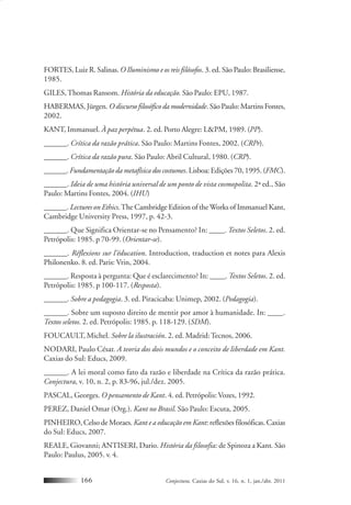 Conjectura, Caxias do Sul, v. 16, n. 1, jan./abr. 2011166
FORTES, Luiz R. Salinas. O Iluminismo e os reis filósofos. 3. ed. São Paulo: Brasiliense,
1985.
GILES,Thomas Ransom. História da educação. São Paulo: EPU, 1987.
HABERMAS, Jürgen. O discurso filosófico da modernidade. São Paulo: Martins Fontes,
2002.
KANT, Immanuel. À paz perpétua. 2. ed. Porto Alegre: L&PM, 1989. (PP).
______. Crítica da razão prática. São Paulo: Martins Fontes, 2002. (CRPr).
______. Crítica da razão pura. São Paulo: Abril Cultural, 1980. (CRP).
______. Fundamentação da metafísica dos costumes. Lisboa: Edições 70, 1995. (FMC).
______. Ideia de uma história universal de um ponto de vista cosmopolita. 2ª ed., São
Paulo: Martins Fontes, 2004. (IHU)
______. Lectures on Ethics.The Cambridge Edition of the Works of Immanuel Kant,
Cambridge University Press, 1997, p. 42-3.
______. Que Significa Orientar-se no Pensamento? In: ____. Textos Seletos. 2. ed.
Petrópolis: 1985. p 70-99. (Orientar-se).
______. Réflexions sur l’éducation. Introduction, traduction et notes para Alexis
Philonenko. 8. ed. Paris: Vrin, 2004.
______. Resposta à pergunta: Que é esclarecimento? In: ____. Textos Seletos. 2. ed.
Petrópolis: 1985. p 100-117. (Resposta).
______. Sobre a pedagogia. 3. ed. Piracicaba: Unimep, 2002. (Pedagogia).
______. Sobre um suposto direito de mentir por amor à humanidade. In: ____.
Textos seletos. 2. ed. Petrópolis: 1985. p. 118-129. (SDM).
FOUCAULT, Michel. Sobre la ilustración. 2. ed. Madrid:Tecnos, 2006.
NODARI, Paulo César. A teoria dos dois mundos e o conceito de liberdade em Kant.
Caxias do Sul: Educs, 2009.
______. A lei moral como fato da razão e liberdade na Crítica da razão prática.
Conjectura, v. 10, n. 2, p. 83-96, jul./dez. 2005.
PASCAL, Georges. O pensamento de Kant. 4. ed. Petrópolis: Vozes, 1992.
PEREZ, Daniel Omar (Org.). Kant no Brasil. São Paulo: Escuta, 2005.
PINHEIRO, Celso de Moraes.Kant e a educação em Kant: reflexões filosóficas. Caxias
do Sul: Educs, 2007.
REALE, Giovanni; ANTISERI, Dario. História da filosofia: de Spinoza a Kant. São
Paulo: Paulus, 2005. v. 4.
 