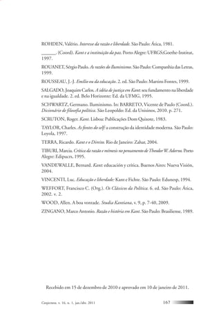 Conjectura, v. 16, n. 1, jan./abr. 2011 167
ROHDEN, Valério. Interesse da razão e liberdade. São Paulo: Ática, 1981.
______. (Coord). Kant e a instituição da paz. Porto Alegre: UFRGS;Goethe-Institut,
1997.
ROUANET, Sérgio Paulo. As razões do Iluminismo. São Paulo: Companhia das Letras,
1999.
ROUSSEAU, J.-J. Emílio ou da educação. 2. ed. São Paulo: Martins Fontes, 1999.
SALGADO, Joaquim Carlos. A idéia de justiça em Kant: seu fundamento na liberdade
e na igualdade. 2. ed. Belo Horizonte: Ed. da UFMG, 1995.
SCHWARTZ, Germano. Iluminismo. In: BARRETO, Vicente de Paulo (Coord.).
Dicionário de filosofia política. São Leopoldo: Ed. da Unisinos, 2010. p. 271.
SCRUTON, Roger. Kant. Lisboa: Publicações Dom Quixote, 1983.
TAYLOR, Charles. As fontes do self: a construção da identidade moderna. São Paulo:
Loyola, 1997.
TERRA, Ricardo. Kant e o Direito. Rio de Janeiro: Zahar, 2004.
TIBURI,Marcia.Crítica da razão e mímesis no pensamento deTheodorW.Adorno. Porto
Alegre: Edipucrs, 1995.
VANDEWALLE, Bernard. Kant: educación y crítica. Buenos Aires: Nueva Visión,
2004.
VINCENTI, Luc. Educação e liberdade: Kant e Fichte. São Paulo: Edunesp, 1994.
WEFFORT, Francisco C. (Org.). Os Clássicos da Política. 6. ed. São Paulo: Ática,
2002. v. 2.
WOOD, Allen. A boa vontade. Studia Kantiana, v. 9, p. 7-40, 2009.
ZINGANO, Marco Antonio. Razão e história em Kant. São Paulo: Brasiliense, 1989.
Recebido em 15 de dezembro de 2010 e aprovado em 10 de janeiro de 2011.
 