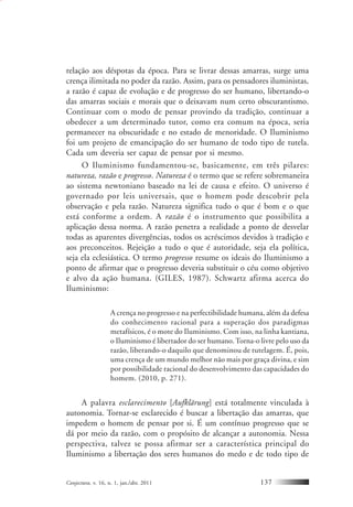 Conjectura, v. 16, n. 1, jan./abr. 2011 137
relação aos déspotas da época. Para se livrar dessas amarras, surge uma
crença ilimitada no poder da razão. Assim, para os pensadores iluministas,
a razão é capaz de evolução e de progresso do ser humano, libertando-o
das amarras sociais e morais que o deixavam num certo obscurantismo.
Continuar com o modo de pensar provindo da tradição, continuar a
obedecer a um determinado tutor, como era comum na época, seria
permanecer na obscuridade e no estado de menoridade. O Iluminismo
foi um projeto de emancipação do ser humano de todo tipo de tutela.
Cada um deveria ser capaz de pensar por si mesmo.
O Iluminismo fundamentou-se, basicamente, em três pilares:
natureza, razão e progresso. Natureza é o termo que se refere sobremaneira
ao sistema newtoniano baseado na lei de causa e efeito. O universo é
governado por leis universais, que o homem pode descobrir pela
observação e pela razão. Natureza significa tudo o que é bom e o que
está conforme a ordem. A razão é o instrumento que possibilita a
aplicação dessa norma. A razão penetra a realidade a ponto de desvelar
todas as aparentes divergências, todos os acréscimos devidos à tradição e
aos preconceitos. Rejeição a tudo o que é autoridade, seja ela política,
seja ela eclesiástica. O termo progresso resume os ideais do Iluminismo a
ponto de afirmar que o progresso deveria substituir o céu como objetivo
e alvo da ação humana. (GILES, 1987). Schwartz afirma acerca do
Iluminismo:
A crença no progresso e na perfectibilidade humana, além da defesa
do conhecimento racional para a superação dos paradigmas
metafísicos, é o mote do Iluminismo. Com isso, na linha kantiana,
o Iluminismo é libertador do ser humano.Torna-o livre pelo uso da
razão, liberando-o daquilo que denominou de tutelagem. É, pois,
uma crença de um mundo melhor não mais por graça divina, e sim
por possibilidade racional do desenvolvimento das capacidades do
homem. (2010, p. 271).
A palavra esclarecimento [Aufklärung] está totalmente vinculada à
autonomia. Tornar-se esclarecido é buscar a libertação das amarras, que
impedem o homem de pensar por si. É um contínuo progresso que se
dá por meio da razão, com o propósito de alcançar a autonomia. Nessa
perspectiva, talvez se possa afirmar ser a característica principal do
Iluminismo a libertação dos seres humanos do medo e de todo tipo de
 