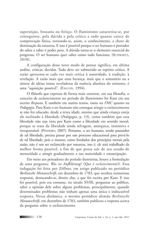 Conjectura, Caxias do Sul, v. 16, n. 1, jan./abr. 2011138
superstição, bruxaria ou feitiço. O Iluminismo caracteriza-se, por
conseguinte, pela dúvida e pela crítica a tudo quanto carece de
comprovação fática, tornando-se, assim, o conhecimento, a chave de
dominação da natureza. E isso é possível porque o ser humano é portador
do saber e saber é poder para. A dúvida torna-se o elemento essencial do
progresso. O ser humano quer saber como tudo funciona. (SCHWARTZ,
2010).
A configuração desse novo modo de pensar significa, em última
análise, criticar, duvidar. Tudo deve ser submetido ao espírito crítico. A
razão apresenta-se cada vez mais crítica à autoridade, à tradição, à
revelação. A razão mais que uma herança, mais que o somatório ou a
síntese de ideias inatas reveladoras da essência absoluta do existente, é
uma “aquisição possível”. (FALCON, 1994).
O filósofo que expressa de forma mais coerente, em sua filosofia, o
conceito de esclarecimento no período do Iluminismo foi Kant em seu
escrito Resposta. E também em outros textos, tanto na FMC quanto na
Pedagogia. Para Kant o ser humano não consegue atingir o esclarecimento
se não for educado, desde a tenra idade, mesmo que ainda criança esteja
ele inclinado à liberdade (Pedagogia, p. 13), como também que essa
liberdade não seja vista por Kant como a liberdade em sentido moral,
porque se trata da liberdade ainda selvagem, anárquica, instintiva e
irresponsável. (PINHEIRO, 2007). Portanto, o ser humano, sendo possuidor
de tal liberdade, precisa passar por um processo educacional para privá-lo
de tal liberdade, pois o mesmo, como fundador dos princípios morais pela
razão, não é um ser esclarecido por natureza, isto é, ele será trabalhado da
melhor forma possível, a fim de que possa sair de seu estado de
menoridade e atingir gradualmente a sua maioridade e emancipação.
Em meio aos pensadores do período iluminista, houve a formulação
de uma pergunta: Was ist Aufklärung? (Que é esclarecimento?). Essa
indagação foi feita por Zöllner, em artigo publicado no periódico
Berlinische Monatsschrift, em dezembro de 1783, que recebeu numerosas
respostas, destacando-se, dentre elas, a que foi escrita por Kant. E isso
foi possível, pois era costume, no século XVIII, perguntar ao público,
saber a opinião dele sobre alguns problemas, principalmente, quando
determinados problemas não tinham apenas uma única e indiscutível
resposta. Nessa dinâmica, o mesmo periódico alemão Berlinische
Monatsschrift, em dezembro de 1783, também publicou a resposta acerca
da pergunta sobre o esclarecimento.
 