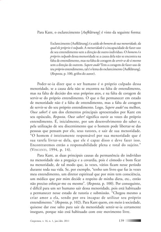 Conjectura, v. 16, n. 1, jan./abr. 2011 139
Para Kant, o esclarecimento [Aufklärung] é visto da seguinte forma:
Esclarecimento [Aufklärung]é a saída do homem de sua menoridade, da
qual ele próprio é culpado. A menoridade é a incapacidade de fazer uso
de seu entendimento sem a direção de outro indivíduo. O homem é o
próprio culpado dessa menoridade se a causa dela não se encontra na
falta de entendimento, mas na falta de coragem de servir-se de si mesmo
sem a direção de outrem. Sapere aude! Tem a coragem de fazer uso de
teupróprioentendimento,taléolemadoesclarecimento[Aufklärung].
(Resposta, p. 100, grifos do autor).
Poder-se-ia dizer que o ser humano é o próprio culpado dessa
menoridade, se a causa dela não se encontra na falta de entendimento,
mas na falta de decisão dos seus próprios atos, e na falta de coragem de
servir-se do próprio entendimento. O que o faz permanecer em estado
de menoridade não é a falta de entendimento, mas a falta de coragem
de servir-se do seu próprio entendimento. Logo, Sapere aude! ou melhor,
Ouse saber! é um dos elementos principais apresentados por Kant em
seu opúsculo, Resposta. Ouse saber! significa ouvir as vozes do próprio
entendimento. É, inicialmente, por um desenvolvimento do saber e,
pela utilização de seu discernimento que o homem pode libertar-se das
pessoas que pensam por ele, seus tutores, e sair de sua menoridade.
“O homem é inteiramente responsável por sua menoridade que é
sua tarefa livrar-se dela, que ele é capaz disso e deve fazer isso.
Encontraremos então a responsabilidade plena e total do sujeito.”
(VINCENTI, 1994, p. 14).
Para Kant, as duas principais causas da permanência do indivíduo
na menoridade são a preguiça e a covardia, pois é cômodo e bom ficar
na menoridade, de tal modo que, às vezes, vários ficam nesse período
durante toda sua vida. Se, por exemplo, “tenho um livro que faz às vezes
meu entendimento, um diretor espiritual que por mim tem consciência,
um médico que por mim decide a respeito de minha dieta, etc., então
não preciso esforçar-me eu mesmo”. (Resposta, p. 100). Por conseguinte,
é difícil para um ser humano sair dessa menoridade, pois está habituado
a permanecer nesse estado de tutoria e submissão. “Chegou mesmo a
criar amor a ela, sendo por ora incapaz de utilizar seu próprio
entendimento.” (Resposta, p. 102). Para Kant quem, em meio à sociedade,
quisesse dar esse salto para sair da menoridade sentir-se-ia certamente
inseguro, porque não está habituado com este movimento livre.
 