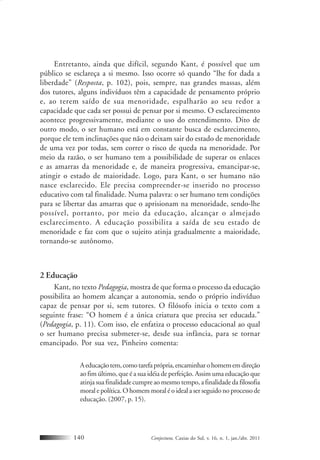 Conjectura, Caxias do Sul, v. 16, n. 1, jan./abr. 2011140
Entretanto, ainda que difícil, segundo Kant, é possível que um
público se esclareça a si mesmo. Isso ocorre só quando “lhe for dada a
liberdade” (Resposta, p. 102), pois, sempre, nas grandes massas, além
dos tutores, alguns indivíduos têm a capacidade de pensamento próprio
e, ao terem saído de sua menoridade, espalharão ao seu redor a
capacidade que cada ser possui de pensar por si mesmo. O esclarecimento
acontece progressivamente, mediante o uso do entendimento. Dito de
outro modo, o ser humano está em constante busca de esclarecimento,
porque ele tem inclinações que não o deixam sair do estado de menoridade
de uma vez por todas, sem correr o risco de queda na menoridade. Por
meio da razão, o ser humano tem a possibilidade de superar os enlaces
e as amarras da menoridade e, de maneira progressiva, emancipar-se,
atingir o estado de maioridade. Logo, para Kant, o ser humano não
nasce esclarecido. Ele precisa compreender-se inserido no processo
educativo com tal finalidade. Numa palavra: o ser humano tem condições
para se libertar das amarras que o aprisionam na menoridade, sendo-lhe
possível, portanto, por meio da educação, alcançar o almejado
esclarecimento. A educação possibilita a saída de seu estado de
menoridade e faz com que o sujeito atinja gradualmente a maioridade,
tornando-se autônomo.
2 Educação
Kant, no texto Pedagogia, mostra de que forma o processo da educação
possibilita ao homem alcançar a autonomia, sendo o próprio indivíduo
capaz de pensar por si, sem tutores. O filósofo inicia o texto com a
seguinte frase: “O homem é a única criatura que precisa ser educada.”
(Pedagogia, p. 11). Com isso, ele enfatiza o processo educacional ao qual
o ser humano precisa submeter-se, desde sua infância, para se tornar
emancipado. Por sua vez, Pinheiro comenta:
Aeducaçãotem,comotarefaprópria,encaminharohomememdireção
ao fim último, que é a sua idéia de perfeição. Assim uma educação que
atinja sua finalidade cumpre ao mesmo tempo, a finalidade da filosofia
moral e política. O homem moral é o ideal a ser seguido no processo de
educação. (2007, p. 15).
 