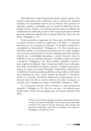 Conjectura, v. 16, n. 1, jan./abr. 2011 141
Kant diferencia a espécie humana das demais espécies animais. Uma
primeira característica que a diferencia é que os animais não requerem
cuidados. Sua necessidade maior é com o alimento. Eles precisam ser
aquecidos, guiados e protegidos, pois seu modo de sobreviver está no
próprio instinto. Todavia, o ser humano precisa, desde sua infância, do
cuidado dos pais, sobretudo, no que se refere às precauções que os mesmos
precisam tomar para impedir que as crianças façam uso nocivo de suas
forças. (Pedagogia, p. 11).
Outra característica importante em Kant acerca da diferença entre
as espécies humana e animal é o papel que a disciplina e a instrução
assumem em sua concepção de educação. “A disciplina transforma a
animalidade em humanidade.” (Pedagogia, p. 11). Kant entende que a
disciplina impede o ser humano de permanecer em seu estado selvagem,
isto é, em seu estado de natureza. Para ele “disciplinar quer dizer: procurar
impedir que a animalidade prejudique o caráter humano, tanto no
indivíduo como na sociedade. Portanto, a disciplina consiste em domar
a selvageria”. (Pedagogia, p. 25). Nesse sentido, a disciplina constitui a
parte negativa da educação. Aqui, é importante lembrar que a educação,
para Kant, está dividida em negativa e positiva. É negativa, pois priva a
criança de utilizar sua própria liberdade, simplesmente submetendo-a
à obediência. É positiva quando possibilita à criança utilizar sua liberdade
para autoeducar-se. Logo, a parte negativa da educação é a disciplina,
sendo essa, contudo, sumamente importante, porque garante ao ser
humano deixar de lado as amarras naturais, tais como: a preguiça e a
covardia, que o impedem de chegar à maioridade. (Resposta, p. 100).
Já “a instrução [cultura], pelo contrário, é a parte positiva da
educação”. (Pedagogia, p. 13). Essa faz com que o ser humano possa
decidir sobre os fatos com sua própria razão, de maneira autônoma. Diz
Kant:
Tornar-se culto. A cultura abrange a instrução e vários conhecimentos.
A cultura é a criação da habilidade e esta é a posse de uma capacidade
condizente com todos os fins que almejamos. Ela, portanto não
determina nenhum fim, mas deixa esse cuidado às circunstâncias.
(Pedagogia, p. 25, grifos do autor).
 