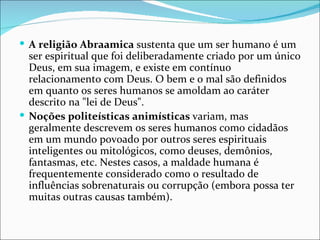  A religião Abraamica sustenta que um ser humano é um
  ser espiritual que foi deliberadamente criado por um único
  Deus, em sua imagem, e existe em contínuo
  relacionamento com Deus. O bem e o mal são definidos
  em quanto os seres humanos se amoldam ao caráter
  descrito na "lei de Deus".
 Noções politeísticas animísticas variam, mas
  geralmente descrevem os seres humanos como cidadãos
  em um mundo povoado por outros seres espirituais
  inteligentes ou mitológicos, como deuses, demônios,
  fantasmas, etc. Nestes casos, a maldade humana é
  frequentemente considerado como o resultado de
  influências sobrenaturais ou corrupção (embora possa ter
  muitas outras causas também).
 
