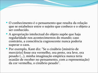  O conhecimento é o pensamento que resulta da relação
  que se estabelece entre o sujeito que conhece e o objeto a
  ser conhecido.
 A apropriação intelectual do objeto supõe que haja
  regularidade nos acontecimentos do mundo; caso
  contrário, a consciência cognoscente nunca poderia
  superar o caos.
 Por exemplo, Kant diz: "Se o cinábrio [minério de
  mercúrio] fosse ora vermelho, ora preto, ora leve, ora
  pesado (...), minha imaginação empírica nunca teria
  ocasião de receber no pensamento, com a representação)
  da cor vermelha, o cinábrio pesado".
 