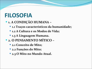 FILOSOFIA
 1. A CONDIÇÃO HUMANA –
    1.1 Traços característicos da humanidade;
    1.2 A Cultura e os Modos de Vida;
    1.3 A Linguagem Humana.
 2. O PENSAMENTO MÍTICO –
   2.1 Conceito de Mito;
   2.2 Funções do Mito;
   2.3 O Mito no Mundo Atual.
 