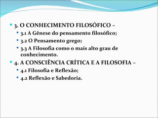  3. O CONHECIMENTO FILOSÓFICO –
    3.1 A Gênese do pensamento filosófico;
    3.2 O Pensamento grego;
    3.3 A Filosofia como o mais alto grau de
     conhecimento.
 4. A CONSCIÊNCIA CRÍTICA E A FILOSOFIA –
   4.1 Filosofia e Reflexão;
   4.2 Reflexão e Sabedoria.
 