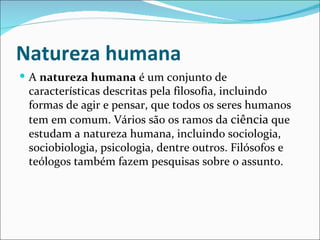 Natureza humana
 A natureza humana é um conjunto de
 características descritas pela filosofia, incluindo
 formas de agir e pensar, que todos os seres humanos
 tem em comum. Vários são os ramos da ciência que
 estudam a natureza humana, incluindo sociologia,
 sociobiologia, psicologia, dentre outros. Filósofos e
 teólogos também fazem pesquisas sobre o assunto.
 