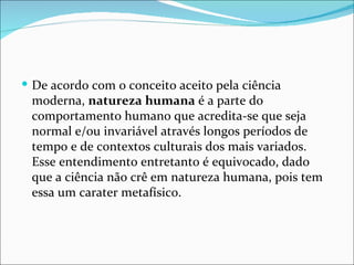  De acordo com o conceito aceito pela ciência
 moderna, natureza humana é a parte do
 comportamento humano que acredita-se que seja
 normal e/ou invariável através longos períodos de
 tempo e de contextos culturais dos mais variados.
 Esse entendimento entretanto é equivocado, dado
 que a ciência não crê em natureza humana, pois tem
 essa um carater metafísico.
 
