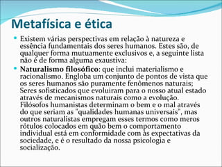 Metafísica e ética
 Existem várias perspectivas em relação à natureza e
  essência fundamentais dos seres humanos. Estes são, de
  qualquer forma mutuamente exclusivos e, a seguinte lista
  não é de forma alguma exaustiva:
 Naturalismo filosófico: que inclui materialismo e
  racionalismo. Engloba um conjunto de pontos de vista que
  os seres humanos são puramente fenômenos naturais;
  Seres sofisticados que evoluiram para o nosso atual estado
  através de mecanismos naturais como a evolução.
  Filósofos humanistas determinam o bem e o mal através
  do que seriam as "qualidades humanas universais", mas
  outros naturalistas empregam esses termos como meros
  rótulos colocados em quão bem o comportamento
  individual está em conformidade com às expectativas da
  sociedade, e é o resultado da nossa psicologia e
  socialização.
 