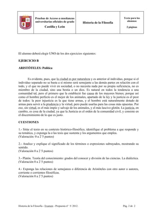 Historia de la Filosofía - Examen - Propuesta nº 5/ 2012. Pág. 2 de 2
Pruebas de Acceso a enseñanzas
universitarias oficiales de grado
Castilla y León
Historia de la Filosofía
Texto para los
alumnos
2 páginas
El alumno deberá elegir UNO de los dos ejercicios siguientes:
EJERCICIO B
ARISTÓTELES: Política
Es evidente, pues, que la ciudad es por naturaleza y es anterior al individuo, porque si el
individuo separado no se basta a sí mismo será semejante a las demás partes en relación con el
todo, y el que no puede vivir en sociedad, o no necesita nada por su propia suficiencia, no es
miembro de la ciudad, sino una bestia o un dios. Es natural en todos la tendencia a una
comunidad tal, pero el primero que la estableció fue causa de los mayores bienes; porque así
como el hombre perfecto es el mejor de los animales, apartado de la ley y la justicia es el peor
de todos: la peor injusticia es la que tiene armas, y el hombre está naturalmente dotado de
armas para servir a la prudencia y la virtud, pero puede usarlas para las cosas más opuestas. Por
eso, sin virtud, es el más impío y salvaje de los animales, y el más lascivo glotón. La justicia, en
cambio, es cosa de la ciudad, ya que la Justicia es el orden de la comunidad civil, y consiste en
el discernimiento de lo que es justo.
CUESTIONES
1.- Sitúe el texto en su contexto histórico-filosófico, identifique el problema a que responde y
su temática, y exponga la o las tesis que sustenta y los argumentos que emplea.
(Valoración: 0 a 2´5 puntos)
2.- Analice y explique el significado de los términos o expresiones subrayados, mostrando su
sentido.
(Valoración 0 a 2´5 puntos)
3.- Platón. Teoría del conocimiento: grados del conocer y división de las ciencias. La dialéctica.
(Valoración 0 a 2´5 puntos)
4.- Exponga las relaciones de semejanza o diferencia de Aristóteles con otro autor o autores,
corriente o corrientes filosóficas.
(Valoración 0 a 2´5 puntos)
 