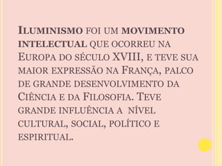 ILUMINISMO FOI UM MOVIMENTO 
INTELECTUAL QUE OCORREU NA 
EUROPA DO SÉCULO XVIII, E TEVE SUA 
MAIOR EXPRESSÃO NA FRANÇA, PALCO 
DE GRANDE DESENVOLVIMENTO DA 
CIÊNCIA E DA FILOSOFIA. TEVE 
GRANDE INFLUÊNCIA A NÍVEL 
CULTURAL, SOCIAL, POLÍTICO E 
ESPIRITUAL. 
 