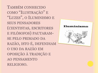 TAMBÉM CONHECIDO 
COMO “ILUSTRAÇÃO” E 
“LUZES”, O ILUMINISMO E 
SEUS PENSADORES 
(CIENTISTAS, ESCRITORES 
E FILÓSOFOS) PAUTARAM-SE 
PELO PRIMADO DA 
RAZÃO, ISTO É, DEFENDIAM 
O USO DA RAZÃO EM 
OPOSIÇÃO À TRADIÇÃO E 
AO PENSAMENTO 
RELIGIOSO. 
 