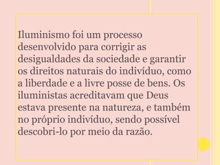 Iluminismo foi um processo 
desenvolvido para corrigir as 
desigualdades da sociedade e garantir 
os direitos naturais do indivíduo, como 
a liberdade e a livre posse de bens. Os 
iluministas acreditavam que Deus 
estava presente na natureza, e também 
no próprio indivíduo, sendo possível 
descobri-lo por meio da razão. 
 