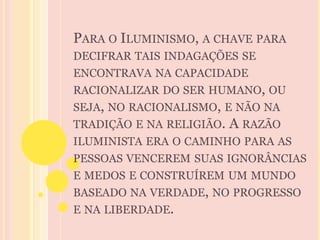 PARA O ILUMINISMO, A CHAVE PARA 
DECIFRAR TAIS INDAGAÇÕES SE 
ENCONTRAVA NA CAPACIDADE 
RACIONALIZAR DO SER HUMANO, OU 
SEJA, NO RACIONALISMO, E NÃO NA 
TRADIÇÃO E NA RELIGIÃO. A RAZÃO 
ILUMINISTA ERA O CAMINHO PARA AS 
PESSOAS VENCEREM SUAS IGNORÂNCIAS 
E MEDOS E CONSTRUÍREM UM MUNDO 
BASEADO NA VERDADE, NO PROGRESSO 
E NA LIBERDADE. 
 