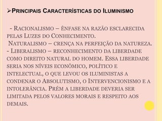 PRINCIPAIS CARACTERÍSTICAS DO ILUMINISMO 
- RACIONALISMO – ÊNFASE NA RAZÃO ESCLARECIDA 
PELAS LUZES DO CONHECIMENTO. 
NATURALISMO – CRENÇA NA PERFEIÇÃO DA NATUREZA. 
- LIBERALISMO – RECONHECIMENTO DA LIBERDADE 
COMO DIREITO NATURAL DO HOMEM. ESSA LIBERDADE 
SERIA NOS NÍVEIS ECONÔMICO, POLÍTICO E 
INTELECTUAL, O QUE LEVOU OS ILUMINISTAS A 
CONDENAR O ABSOLUTISMO, O INTERVENCIONISMO E A 
INTOLERÂNCIA. PRÉM A LIBERDADE DEVERIA SER 
LIMITADA PELOS VALORES MORAIS E RESPEITO AOS 
DEMAIS. 
 