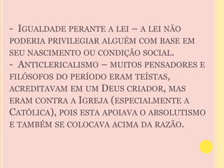- IGUALDADE PERANTE A LEI – A LEI NÃO 
PODERIA PRIVILEGIAR ALGUÉM COM BASE EM 
SEU NASCIMENTO OU CONDIÇÃO SOCIAL. 
- ANTICLERICALISMO – MUITOS PENSADORES E 
FILÓSOFOS DO PERÍODO ERAM TEÍSTAS, 
ACREDITAVAM EM UM DEUS CRIADOR, MAS 
ERAM CONTRA A IGREJA (ESPECIALMENTE A 
CATÓLICA), POIS ESTA APOIAVA O ABSOLUTISMO 
E TAMBÉM SE COLOCAVA ACIMA DA RAZÃO. 
 