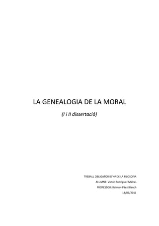 LA GENEALOGIA DE LA MORAL
       (I i II dissertació)




                   TREBALL OBLIGATORI D’Hª DE LA FILOSOFIA
                           ALUMNE: Víctor Rodríguez Malras
                            PROFESSOR: Raimon Pàez Blanch
                                               14/03/2011
 