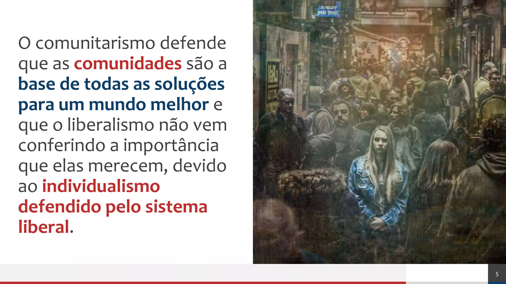 Açãopolítica
O comunitarismo defende
que as comunidades são a
base de todas as soluções
para um mundo melhor e
que o liberalismo não vem
conferindo a importância
que elas merecem, devido
ao individualismo
defendido pelo sistema
liberal.
5