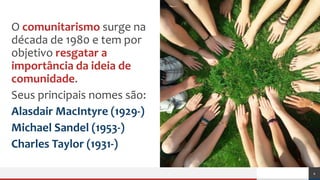 Açãopolítica
O comunitarismo surge na
década de 1980 e tem por
objetivo resgatar a
importância da ideia de
comunidade.
Seus principais nomes são:
Alasdair MacIntyre (1929-)
Michael Sandel (1953-)
Charles Taylor (1931-)
4
 