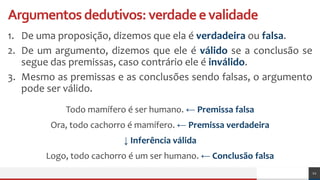 Argumentosdedutivos:verdadeevalidade
1. De uma proposição, dizemos que ela é verdadeira ou falsa.
2. De um argumento, dizemos que ele é válido se a conclusão se
segue das premissas, caso contrário ele é inválido.
3. Mesmo as premissas e as conclusões sendo falsas, o argumento
pode ser válido.
12
Todo mamífero é ser humano. ← Premissa falsa
Ora, todo cachorro é mamífero. ← Premissa verdadeira
↓ Inferência válida
Logo, todo cachorro é um ser humano. ← Conclusão falsa
 