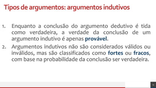 Tiposdeargumentos:argumentosindutivos
1. Enquanto a conclusão do argumento dedutivo é tida
como verdadeira, a verdade da conclusão de um
argumento indutivo é apenas provável.
2. Argumentos indutivos não são considerados válidos ou
inválidos, mas são classificados como fortes ou fracos,
com base na probabilidade da conclusão ser verdadeira.
15
 
