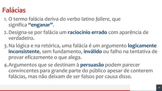 Falácias
1. O termo falácia deriva do verbo latino fallere, que
significa “enganar”.
2.Designa-se por falácia um raciocínio errado com aparência de
verdadeiro.
3.Na lógica e na retórica, uma falácia é um argumento logicamente
inconsistente, sem fundamento, inválido ou falho na tentativa de
provar eficazmente o que alega.
4.Argumentos que se destinam à persuasão podem parecer
convincentes para grande parte do público apesar de conterem
falácias, mas não deixam de ser falsos por causa disso.
16
 