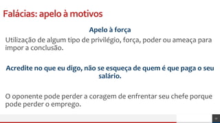 Falácias:apeloàmotivos
Apelo à força
Utilização de algum tipo de privilégio, força, poder ou ameaça para
impor a conclusão.
Acredite no que eu digo, não se esqueça de quem é que paga o seu
salário.
O oponente pode perder a coragem de enfrentar seu chefe porque
pode perder o emprego.
17
 