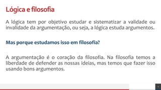 Lógicaefilosofia
A lógica tem por objetivo estudar e sistematizar a validade ou
invalidade da argumentação, ou seja, a lógica estuda argumentos.
Mas porque estudamos isso em filosofia?
A argumentação é o coração da filosofia. Na filosofia temos a
liberdade de defender as nossas ideias, mas temos que fazer isso
usando bons argumentos.
2
 
