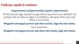 Falácias:apeloàmotivos
Argumentum ad ignorantiam (apelo à ignorância)
Tentar provar algo a partir da ignorância quanto à sua validade. Só
porque não se sabe se algo é verdadeiro, não quer dizer que seja
falso, e vice-versa.
Ninguém conseguiu provar que Deus existe, logo ele não existe.
Ou o contrário.
Ninguém conseguiu provar que Deus não existe, logo ele existe.
20
 