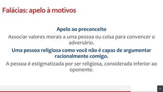 Falácias:apeloàmotivos
Apelo ao preconceito
Associar valores morais a uma pessoa ou coisa para convencer o
adversário.
Uma pessoa religiosa como você não é capaz de argumentar
racionalmente comigo.
A pessoa é estigmatizada por ser religiosa, considerada inferior ao
oponente.
21
 